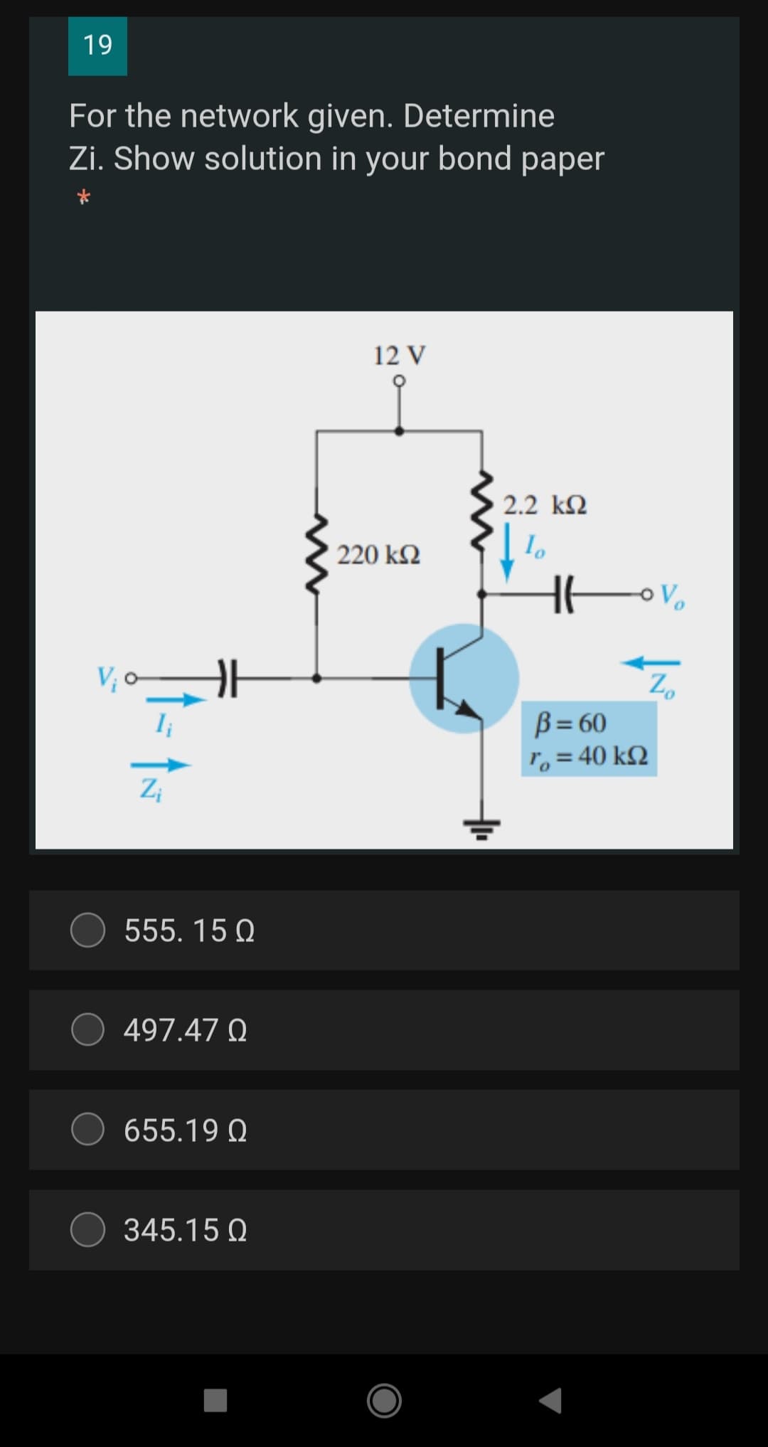 19
For the network given. Determine
Zi. Show solution in your bond paper
12 V
2.2 k2
220 k2
V; c
Z,
B= 60
r,= 40 k2
Zi
555. 15 Q
497.47 Q
655.19 Q
345.15 Q
