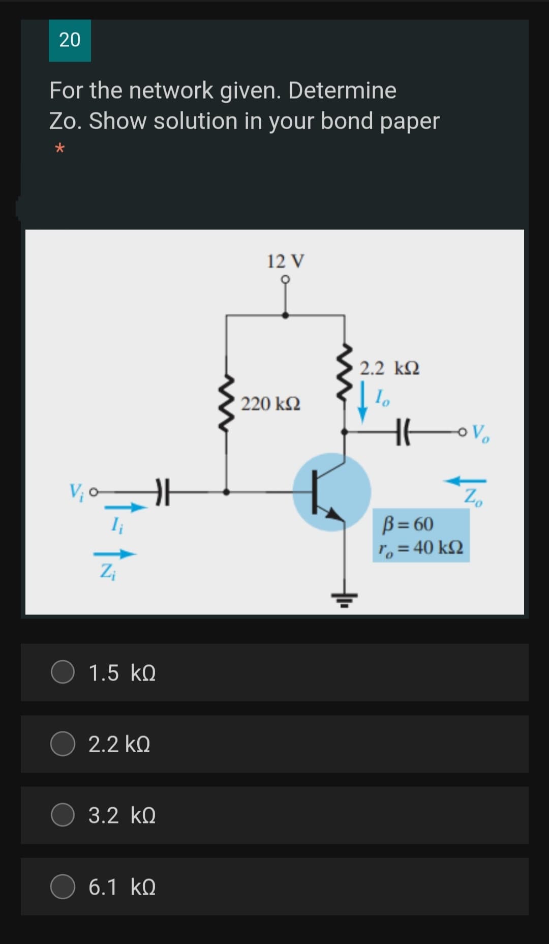 20
For the network given. Determine
Zo. Show solution in your bond paper
12 V
2.2 k2
220 k2
Zo
B = 60
To = 40 k2
Zi
1.5 kQ
2.2 kQ
3.2 ko
6.1 kQ
