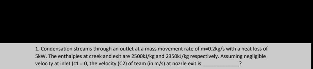 1. Condensation streams through an outlet at a mass movement rate of m=0.2kg/s with a heat loss of
5kW. The enthalpies at creek and exit are 2500kJ/kg and 2350kJ/kg respectively. Assuming negligible
velocity at inlet (c1 = 0, the velocity (C2) of team (in m/s) at nozzle exit is
