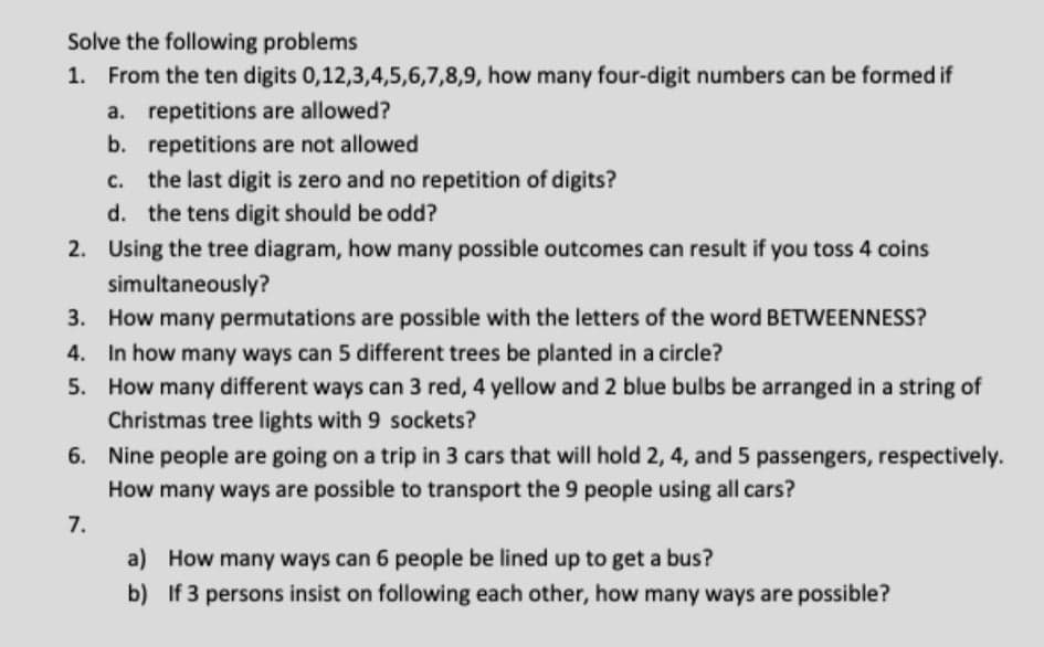 Solve the following problems
1. From the ten digits 0,12,3,4,5,6,7,8,9, how many four-digit numbers can be formed if
a. repetitions are allowed?
b. repetitions are not allowed
c. the last digit is zero and no repetition of digits?
d. the tens digit should be odd?
2. Using the tree diagram, how many possible outcomes can result if you toss 4 coins
simultaneously?
3. How many permutations are possible with the letters of the word BETWEENNESS?
4. In how many ways can 5 different trees be planted in a circle?
5. How many different ways can 3 red, 4 yellow and 2 blue bulbs be arranged in a string of
Christmas tree lights with 9 sockets?
6. Nine people are going on a trip in 3 cars that will hold 2, 4, and 5 passengers, respectively.
How many ways are possible to transport the 9 people using all cars?
7.
a) How many ways can 6 people be lined up to get a bus?
b) If 3 persons insist on following each other, how many ways are possible?
