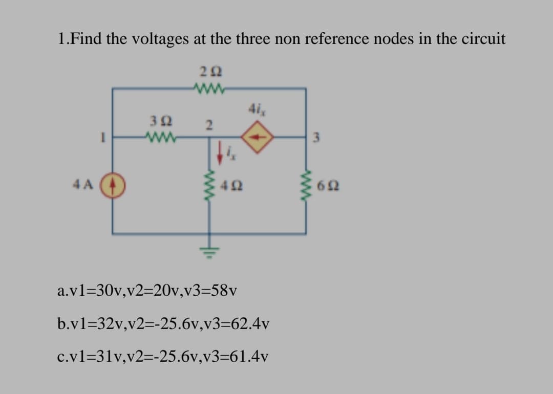 1.Find the voltages at the three non reference nodes in the circuit
4i,
32
ww
3.
4 A
62
a.v1=30v,v2=20v,v3=58v
b.v1=32v,v2=-25.6v,v3=62.4v
c.v1=31v,v2=-25.6v,v3=61.4v
ww
