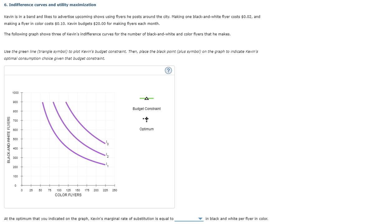 6. Indifference curves and utility maximization
Kevin is in a band and likes to advertise upcoming shows using flyers he posts around the city. Making one black-and-white flyer costs $0.02, and
making a flyer in color costs $0.10. Kevin budgets $20.00 for making flyers each month.
The following graph shows three of Kevin's indifference curves for the number of black-and-white and color flyers that he makes.
Use the green line (triangle symbol) to plot Kevin's budget constraint. Then, place the black point (plus symbol) on the graph to indicate Kevin's
optimal consumption choice given that budget constraint.
BLACK-AND-WHITE FLYERS
1000
900
800
700
600
500
400
300
200
100
0
0
25 50
75
100 125 150 175 200 225 250
COLOR FLYERS
Budget Constraint
+
Optimum
?
At the optimum that you indicated on the graph, Kevin's marginal rate of substitution is equal to
in black and white per flyer in color.