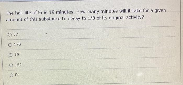 The half life of Fr is 19 minutes. How many minutes will it take for a given
amount of this substance to decay to 1/8 of its original activity?
O 57
O 170
O 19
O 152
08