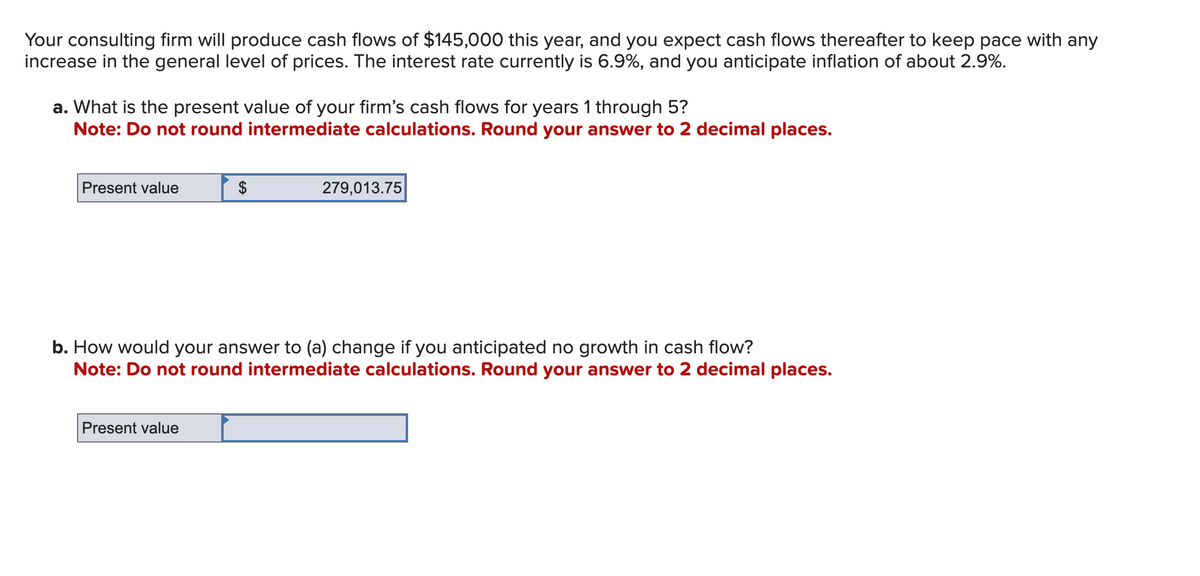 Your consulting firm will produce cash flows of $145,000 this year, and you expect cash flows thereafter to keep pace with any
increase in the general level of prices. The interest rate currently is 6.9%, and you anticipate inflation of about 2.9%.
a. What is the present value of your firm's cash flows for years 1 through 5?
Note: Do not round intermediate calculations. Round your answer to 2 decimal places.
Present value
$
Present value
279,013.75
b. How would your answer to (a) change if you anticipated no growth in cash flow?
Note: Do not round intermediate calculations. Round your answer to 2 decimal places.