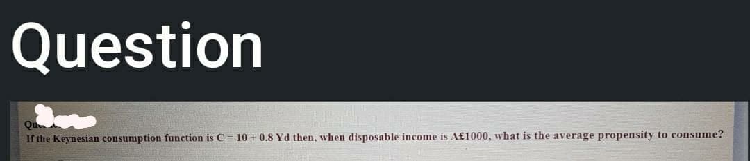 Question
Qu
If the Keynesian consumption function is C = 10 + 0.8 Yd then, when disposable income is A£1000, what is the average propensity to consume?
