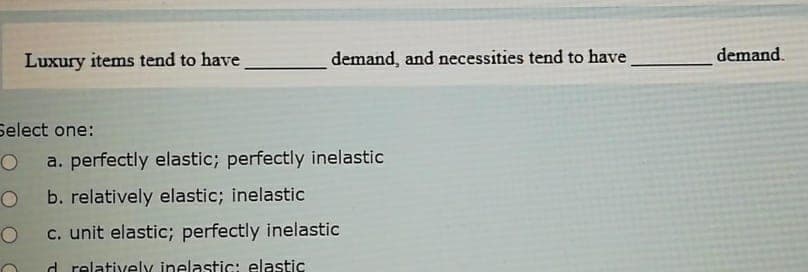 Luxury items tend to have
demand, and necessities tend to have
demand.
Select one:
O a. perfectly elastic; perfectly inelastic
b. relatively elastic; inelastic
c. unit elastic; perfectly inelastic
d relativelY inelastic: elastic
