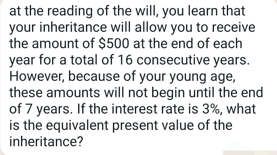 at the reading of the will, you learn that
your inheritance will allow you to receive
the amount of $500 at the end of each
year for a total of 16 consecutive years.
However, because of your young age,
these amounts will not begin until the end
of 7 years. If the interest rate is 3%, what
is the equivalent present value of the
inheritance?