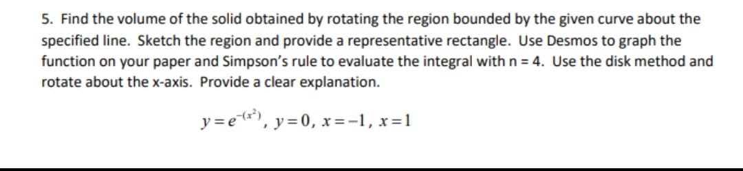 5. Find the volume of the solid obtained by rotating the region bounded by the given curve about the
specified line. Sketch the region and provide a representative rectangle. Use Desmos to graph the
function on your paper and Simpson's rule to evaluate the integral with n = 4. Use the disk method and
rotate about the x-axis. Provide a clear explanation.
y =et*), y=0, x=-1, x=1
