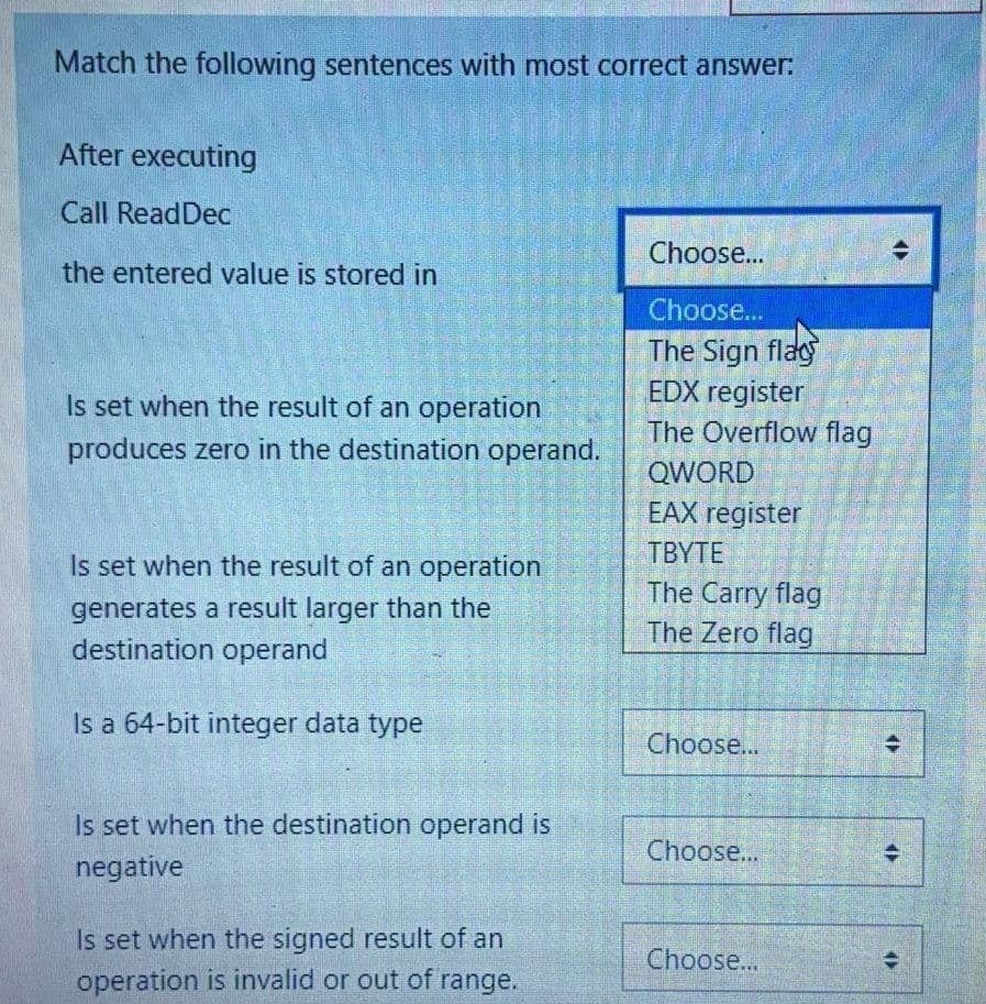 Match the following sentences with most correct answer:
After executing
Call ReadDec
Choose...
the entered value is stored in
Choose...
The Sign flay
EDX register
The Overflow flag
Is set when the result of an operation
produces zero in the destination operand.
QWORD
EAX register
Is set when the result of an operation
TBYTE
The Carry flag
generates a result larger than the
destination operand
The Zero flag
Is a 64-bit integer data type
Choose...
Is set when the destination operand is
Choose...
negative
Is set when the signed result of an
Choose..
operation is invalid or out of range.
