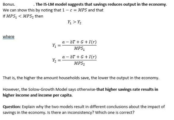 Bonus.
. The IS-LM model suggests that savings reduces output in the economy.
We can show this by noting that 1-c = MPS and that
If MPS₁ < MPS₂ then
where
Y₁
Y₂
Y₁ > Y₂
abT+G+1(r)
MPS₁
a-bT+G+I(r)
MPS₂
That is, the higher the amount households save, the lower the output in the economy.
However, the Solow-Growth Model says otherwise-that higher savings rate results in
higher income and income per capita.
Question: Explain why the two models result in different conclusions about the impact of
savings in the economy. Is there an inconsistency? Which one is correct?