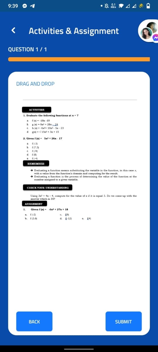 9:39
Activities & Assignment
QUESTION 1/ 1
DRAG AND DROP
ACTIVITIES
1. Evaluate the following functions atx =7
f (x) - -18x -19
E x) --9x + 28x - 24
h (x) - -6x+ 10x2 - 5x - 23
gix) = V 15x2 + 3x + 15
a.
b.
C.
d.
2. Given f (x)- 5x + 26x - 17
a f(-3)
f (7.5)
c f(-9)
d. f(8)
f (-4)
REMEMBER
→ Evaluating a function means substituting the variable in the function, in this case x,
with a value from the function's domain and computing for the result.
+ Evaluating a function is the process of determining the value of the function at the
number assigned to a given variable.
CHECK YOUR UNDERSTANDING
Using 3x + 4x - 4, compute for the value of x if it is equal 3. Do we come-up with the
answer which is 357
ASSIGNMENT
1.
Given f (x) - 6x + 27x + 18
f(-2)
f (3.6)
19)
d. 1-12)
e. 141
ВАСK
SUBMIT
