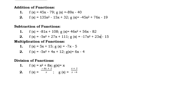 Addition of Functions:
1. f (x) = 45x - 79; g (x) =-89x - 40
2. f (x) = 135x? - 15x + 32; g (x)= -45x² + 76x - 19
Subtraction of Functions:
1. f (x) = -81x + 108; g (x)= 46x2 + 56x - 82
2. f (x) = -5x2 + 27x + 111; g (x) = -17x2 + 23x - 15
Multiplication of Functions:
f (x) = 5x + 15; g (x) = -7x - 5
f (x) = -5x2 + 4x + 12; g(x)= 6x - 4
1.
2.
Division of Functions:
1. f (x) = x2 + 8x; g(x)= x
4x + 2
2.
f (x) =
: g (x) =
