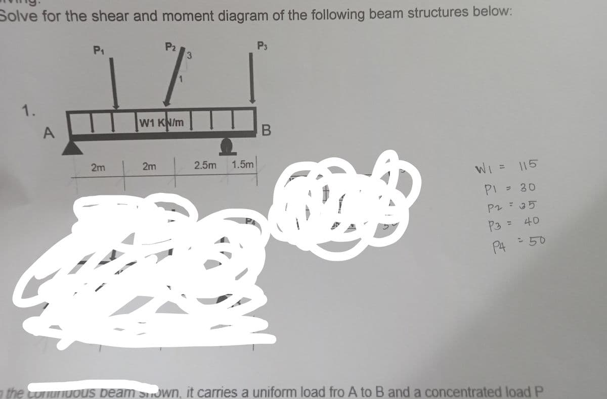 Solve for the shear and moment diagram of the following beam structures below:
P₂
P₁
3
JL
W1 KN/m
1.
A
2m
2m
2.5m 1.5m
P4
P3
B
F
W₁ = 115
P1 = 30
P2 = 35
P3 = 40
P4 = 50
the conunuous beam shown, it carries a uniform load fro A to B and a concentrated load P