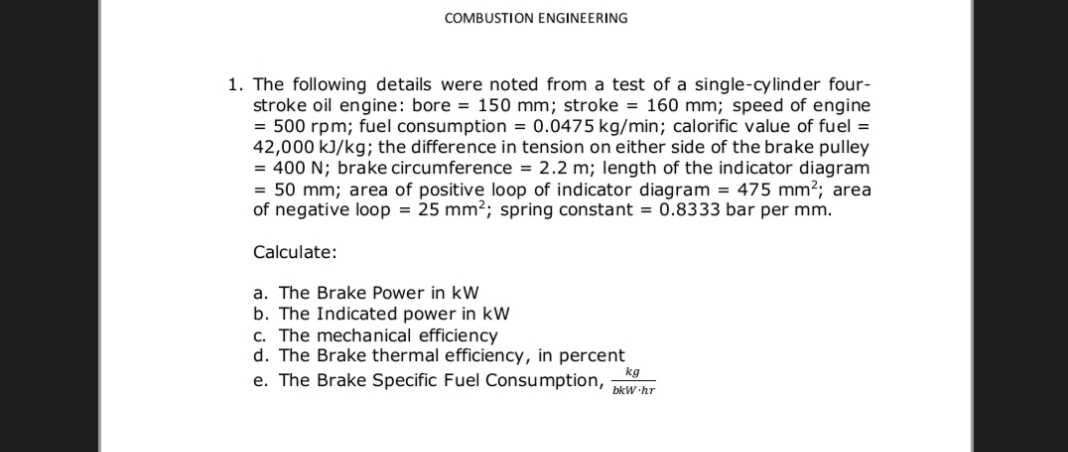 COMBUSTION ENGINEERING
1. The following details were noted from a test of a single-cylinder four-
stroke oil engine: bore = 150 mm; stroke = 160 mm; speed of engine
= 500 rpm; fuel consumption = 0.0475 kg/min; calorific value of fuel =
42,000 kJ/kg; the difference in tension on either side of the brake pulley
= 400 N; brake circumference = 2.2 m; length of the indicator diagram
= 50 mm; area of positive loop of indicator diagram = 475 mm2; area
of negative loop = 25 mm²; spring constant = 0.8333 bar per mm.
Calculate:
a. The Brake Power in kW
b. The Indicated power in kW
c. The mechanical efficiency
d. The Brake thermal efficiency, in percent
kg
e. The Brake Specific Fuel Consumption,
bkW hr
