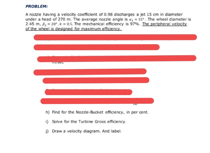 PROBLEM:
A nozzle having a velocity coefficient of 0.98 discharges a jet 15 cm in diameter
under a head of 270 m. The average nozzle angle is a, = 15° . The wheel diameter is
2.45 m, B2 = 20°.k = 0.5. The mechanical efficiency is 97%. The peripheral velocity
of the wheel is designed for maximum efficiency.
m/sec
h) Find for the Nozzle-Bucket efficiency, in per cent.
i) Solve for the Turbine Gross efficiency.
j) Draw a velocity diagram. And label.
