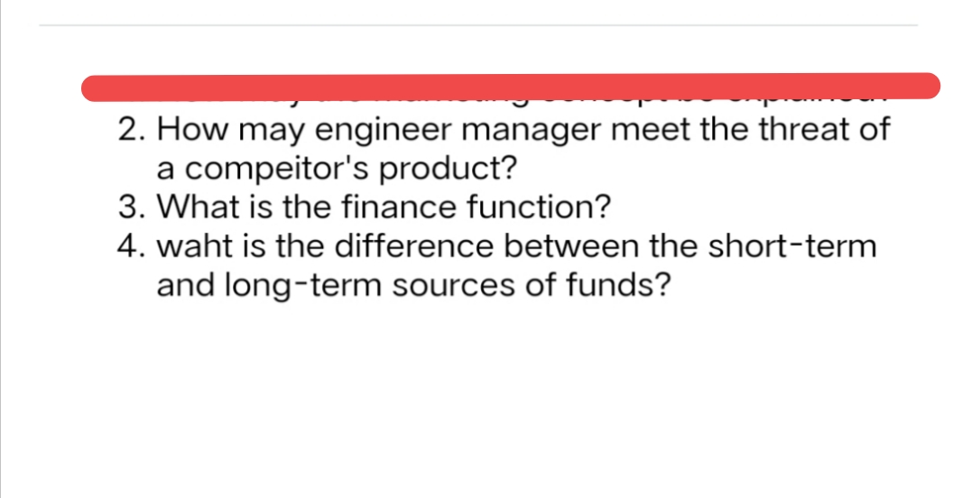 2. How may engineer manager meet the threat of
a compeitor's product?
3. What is the finance function?
4. waht is the difference between the short-term
and long-term sources of funds?
