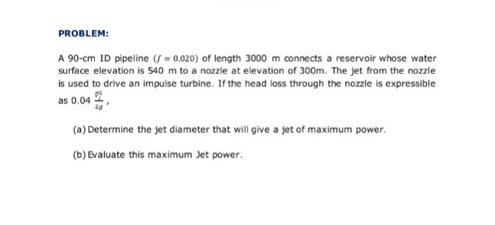 PROBLEM:
A 90-cm ID pipeline (f = 0.020) of length 3000 m connects a reservoir whose water
surface elevation is 540 m to a nozzle at elevation of 300m. The jet from the nozzle
is used to drive an impulse turbine. If the head loss through the nozzle is expressible
as 0.04 ,
(a) Determine the jet diameter that will give a jet of maximum power.
(b) Evaluate this maximum Jet power.
