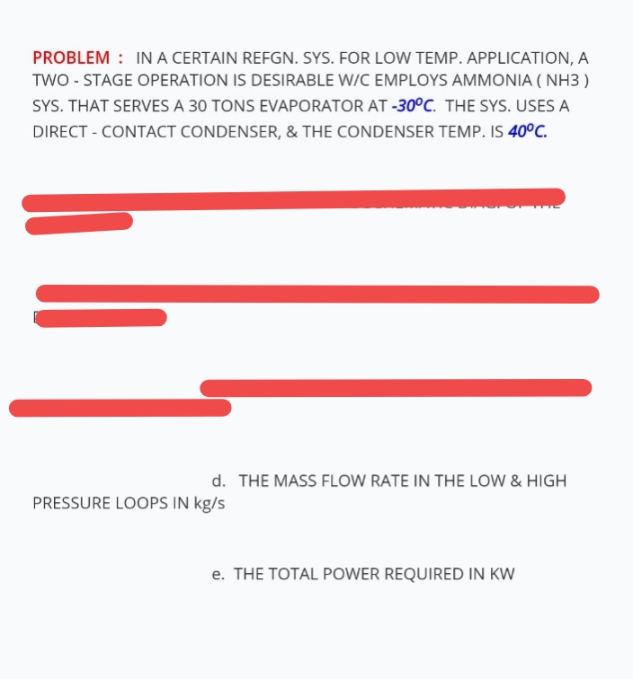 PROBLEM : IN A CERTAIN REFGN. SYS. FOR LOW TEMP. APPLICATION, A
TWO - STAGE OPERATION IS DESIRABLE W/C EMPLOYS AMMONIA ( NH3 )
SYS. THAT SERVES A 30 TONS EVAPORATOR AT -30°C. THE SYS. USES A
DIRECT - CONTACT CONDENSER, & THE CONDENSER TEMP. IS 40°C.
d. THE MASS FLOW RATE IN THE LOW & HIGH
PRESSURE LOOPS IN kg/s
e. THE TOTAL POWER REQUIRED IN KW
