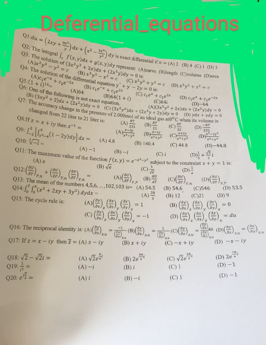 **Differential Equations Quiz**

**Q1:**
\[ du = \left(2xy + 9x^2\right)dx + \left(x^2 - \frac{3}{y}\right)dy \]
is exact differential if \( n = \):
- (A) 2
- (B) 4
- (C) 1
- (D) 3

**Q2:**
The integral 
\[ \int (f(x,y)dx + g(x,y)dy \]
represents:
- (A) curve
- (B) length
- (C) volume
- (D) area

**Q3:**
The solution of 
\[ (3x^2y^2 + 2xy)dx + (2x^3y + y)dy = 0 \]
is:
- (A) \(x^2y^3 = \frac{1}{2} \)
- (B) \( x^2 + y^3 = 0 \)
- (C) \( x + y = 0 \)
- (D) \( x^2y^2 = c \)

**Q4:**
The solution of the differential equation 
\[ y'' + 5y' = 0 \]
is:
- (A) \( c_1 e^{-5x} + c_2 e^{-2x} \)
- (B) \( c_1 x y + c_2 x^2 y^2 \)
- (C) \( c_1 e^{3x} + y^2 \)
- (D) \( c_1 e^{5 x} + c_2 e^{2 x} \)

**Q5:** 
\[ \int \left( 4 + \frac{1}{x} \right)dx \]
is:
- (A) \(\ln e^{4x}\)
- (B) 64
- (C) 48
- (D) 12

**Q6:** 
One of the following is NOT an exact equation.
- (A) \( (3x^2y^2 + 2x)dx + (2x^3y + 2y)dy = 0 \)
- (B) \( ydx + xdy = 0 \)
- (C) \( 2y