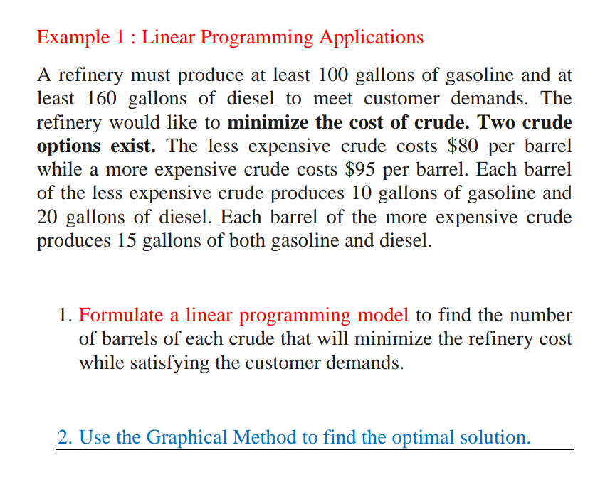 Example 1: Linear Programming Applications
A refinery must produce at least 100 gallons of gasoline and at
least 160 gallons of diesel to meet customer demands. The
refinery would like to minimize the cost of crude. Two crude
options exist. The less expensive crude costs $80 per barrel
while a more expensive crude costs $95 per barrel. Each barrel
of the less expensive crude produces 10 gallons of gasoline and
20 gallons of diesel. Each barrel of the more expensive crude
produces 15 gallons of both gasoline and diesel.
1. Formulate a linear programming model to find the number
of barrels of each crude that will minimize the refinery cost
while satisfying the customer demands.
2. Use the Graphical Method to find the optimal solution.
