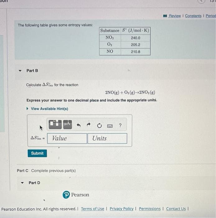 The following table gives some entropy values:
Y
Part B
Calculate AS for the reaction
2NO(g) + O₂(g) +2NO₂(g)
Express your answer to one decimal place and include the appropriate units.
View Available Hint(s)
AS Value
Submit
μA
Part C Complete previous part(s)
Part D
Substance S (J/mol-K)
NO₂
240.0
0₂
205.2
NO
210.8
P Pearson
Units
SEN
3
Review | Constants I Period
Pearson Education Inc. All rights reserved. Terms of Use | Privacy Policy | Permissions | Contact Us |