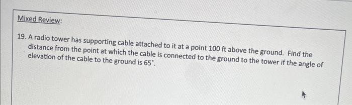 Mixed Review:
19. A radio tower has supporting cable attached to it at a point 100 ft above the ground. Find the
distance from the point at which the cable is connected to the ground to the tower if the angle of
elevation of the cable to the ground is 65".