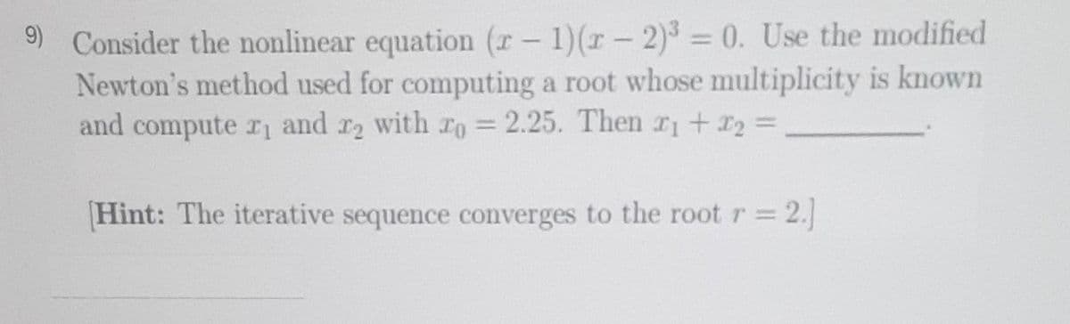 9) Consider the nonlinear equation (x - 1)(x-2)³ = 0. Use the modified
Newton's method used for computing a root whose multiplicity is known
and compute r₁ and r2 with ro = 2.25. Then x1 + x₂ =
Hint: The iterative sequence converges to the root r = 2.]