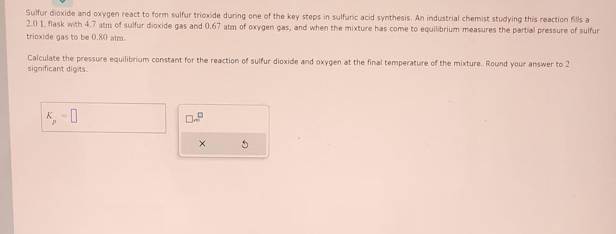 Sulfur dioxide and oxygen react to form sulfur trioxide during one of the key steps in sulfuric acid synthesis. An industrial chemist studying this reaction fills a
2.0 L flask with 4.7 atm of sulfur dioxide gas and 0.67 atm of oxygen gas, and when the mixture has come to equilibrium measures the partial pressure of sulfur
trioxide gas to be 0.80 atm.
Calculate the pressure equilibrium constant for the reaction of sulfur dioxide and oxygen at the final temperature of the mixture. Round your answer to 2
significant digits.
K = 0
P
0
x10