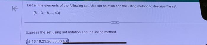 K
List all the elements of the following set. Use set notation and the listing method to describe the set.
(8, 13, 18,...., 43)
445
Express the set using set notation and the listing method.
8,13,18,23,28,33,38,43