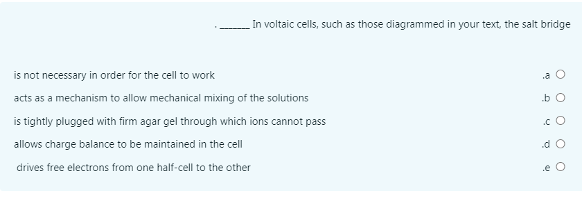 In voltaic cells, such as those diagrammed in your text, the salt bridge
is not necessary in order for the cell to work
.a
acts as a mechanism to allow mechanical mixing of the solutions
.b O
is tightly plugged with firm agar gel through which ions cannot pass
.c O
allows charge balance to be maintained in the cell
.d
drives free electrons from one half-cell to the other
.e O
