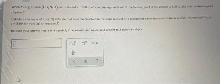 When 50.5 g of urea (CH,N,0) are dissolved in 1200. g of a certain mystery bquid X, the freezing point of the solution is 8.70 C less than the freenng pont
of pure X.
Calculate the mass of iron(I) chloride that must be dissolved in the same mass of X to produce the same depression in freezing point. The van't Hoff factor
i=3.00 for iron(III) chlaride in X.
Be sure your answer has a unit symbol, if necessary, and round your answer to 3 significant digits.
