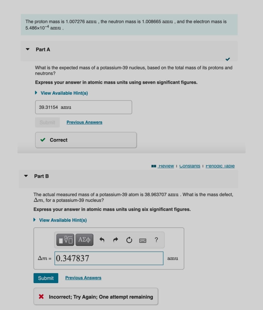 The proton mass is 1.007276 amu , the neutron mass is 1.008665 amu , and the electron mass is
5.486x10-4 amu .
Part A
What is the expected mass of a potassium-39 nucleus, based on the total mass of its protons and
neutrons?
Express your answer in atomic mass units using seven significant figures.
• View Available Hint(s)
39.31154 amu
Submit
Previous Answers
Correct
I Review i Constants i Periodic Tabie
Part B
The actual measured mass of a potassium-39 atom is 38.963707 amu . What is the mass defect,
Am, for a potassium-39 nucleus?
Express your answer in atomic mass units using six significant figures.
• View Available Hint(s)
?
Am = 0.347837
amu
Submit
Previous Answers
X Incorrect; Try Again; One attempt remaining
