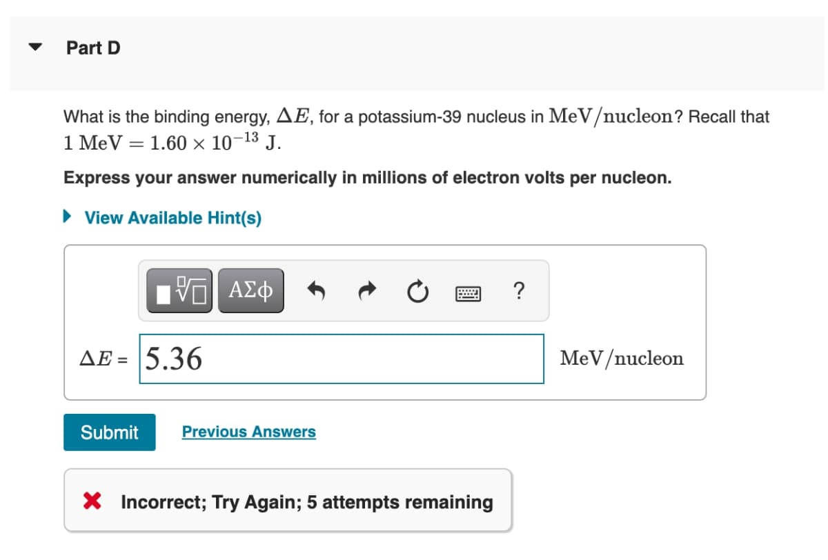 Part D
What is the binding energy, AE, for a potassium-39 nucleus in MeV/nucleon? Recall that
1 MeV = 1.60 ×x 10-13 J.
Express your answer numerically in millions of electron volts per nucleon.
• View Available Hint(s)
Πν ΑΣφ
?
AE = 5.36
MeV/nucleon
%3D
Submit
Previous Answers
X Incorrect; Try Again; 5 attempts remaining
