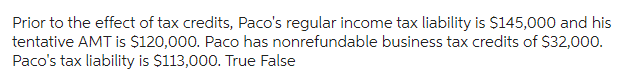 Prior to the effect of tax credits, Paco's regular income tax liability is $145,000 and his
tentative AMT is $120,000. Paco has nonrefundable business tax credits of $32,000.
Paco's tax liability is $113,000. True False