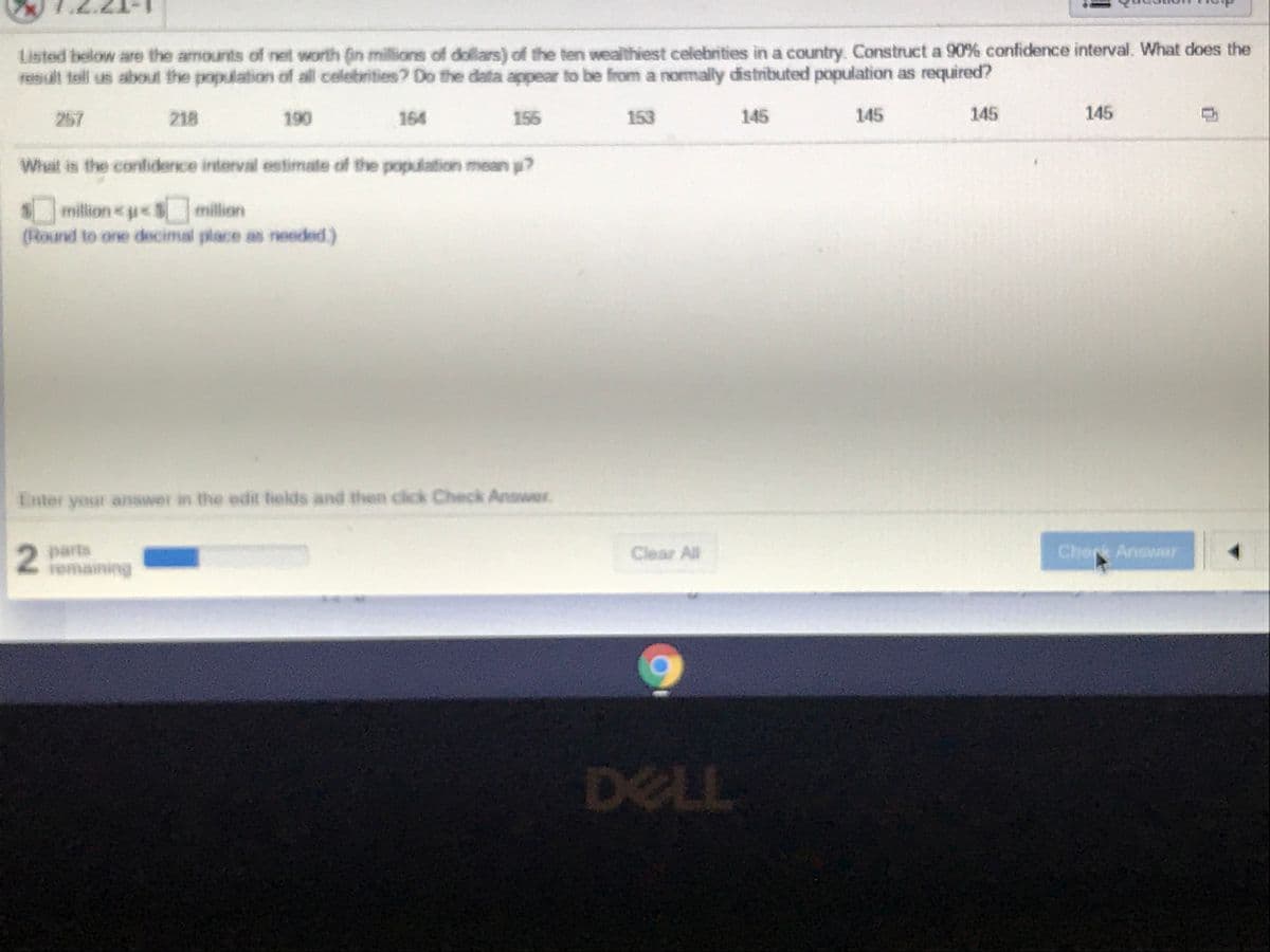 Listed below are the amounts of net worth (in millions of dollars) of the ten wealthiest celebrities in a country. Construct a 90% confidence interval. What does the
result tell us about the population of all celebrities? Do the data appear to be from a normally distributed population as required?
257
218
190
164
155
153
145
145
145
145
Whait is the contiderce interval estimate of the population mean p?
million ue$million
(Round to one decimal place as needed)
E nter your anawer in the edit felds and then cick Check Answer
Cherk Answar
parts
remaining
Clear All
DELL
2.
