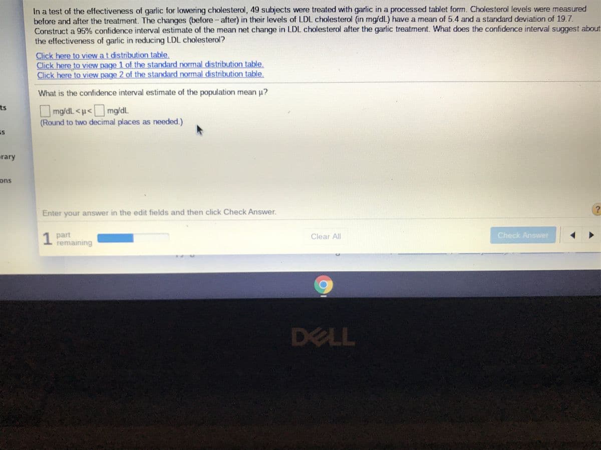 In a test of the effectiveness of garlic for lowering cholesterol, 49 subjects were treated with garlic in a processed tablet form. Cholesterol levels were measured
before and after the treatment. The changes (before- after) in their levels of LDL cholesterol (in mg/dL) have a mean of 5.4 and a standard deviation of 19.7.
Construct a 95% confidence interval estimate of the mean net change in LDL cholesterol after the garlic treatment. What does the confidence interval suggest about
the effectiveness of garlic in reducing LDL cholesterol?
Click here to view at distribution table,
Click here to view page 1 of the standard normal distribution table.
Click here to view page 2 of the standard normal distribution table.
What is the confidence interval estimate of the population mean u?
ts
Omg/dL <u<mg/dL
(Round to two decimal places as needed.)
arary
ons
Enter your answer in the edit fields and then click Check Answer.
1 part
remaining
1
Check Answer
Clear All
DELL
