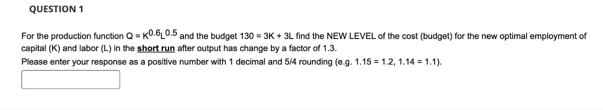 QUESTION 1
For the production function Q=K0.6L0.5 and the budget 130 = 3K + 3L find the NEW LEVEL of the cost (budget) for the new optimal employment of
capital (K) and labor (L) in the short run after output has change by a factor of 1.3.
Please enter your response as a positive number with 1 decimal and 5/4 rounding (e.g. 1.15 = 1.2, 1.14 = 1.1).