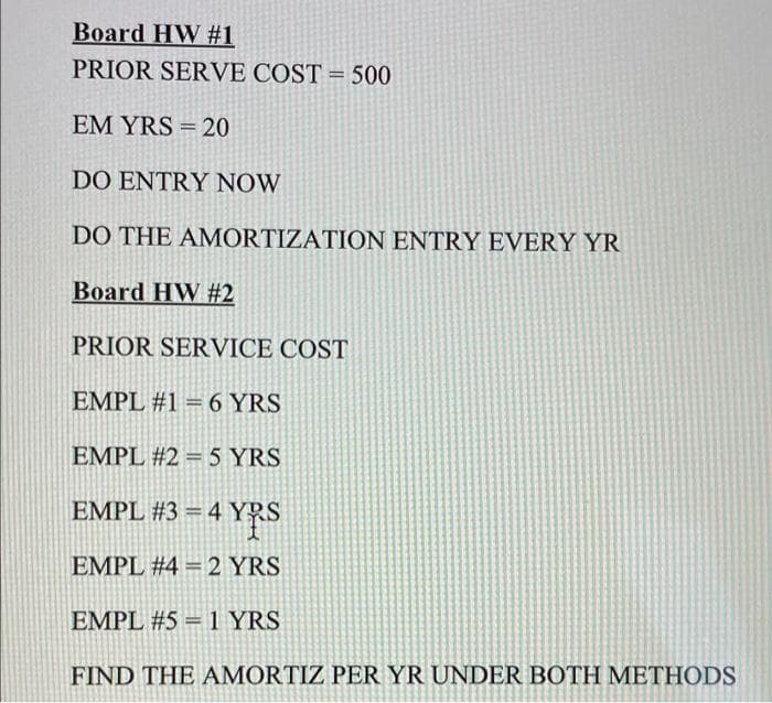 Board HW #1
PRIOR SERVE COST = 500
EM YRS = 20
DO ENTRY NOW
DO THE AMORTIZATION ENTRY EVERY YR
Board HW #2
PRIOR SERVICE COST
EMPL #1 = 6 YRS
EMPL #2 = 5 YRS
EMPL #3 = 4 YRS
EMPL #4 = 2 YRS
EMPL #5 = 1 YRS
FIND THE AMORTIZ PER YR UNDER BOTH METHODS
