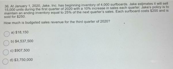 36. At January 1, 2020, Jake, Inc. has beginning inventory of 4,000 surfboards. Jake estimates it will sell
15,000 units during the first quarter of 2020 with a 10% increase in sales each quarter. Jake's policy is to
maintain an ending inventory equal to 25% of the next quarter's sales. Each surfboard costs $200 and is
sold for $250.
How much is budgeted sales revenue for the third quarter of 2020?
a) $18,150
b) $4,537,500
c) $907,500
d) $3,750,000
