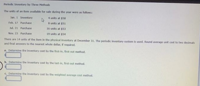 Periodic Inventory by Three Methods
The units of an item available for sale during the year were as follows:
Jan. 1 Inventory
4 units at $50
Feb. 17 Purchase
8 units at $51
Jul. 21 Purchase
16 units at $53
Nov. 23 Purchase
19 units at $54
There are 14 units of the item in the physical inventory at December 31. The periodic inventory system is used. Round average unit cost to two decimals
and final answers to the nearest whole dollar, if required.
a. Determine the inventory cost by the first-in, fiest-out method.
b. Determine the inventory cost by the last-in, first-out method.
c. Determine the inventory cost by the weighted average cost method.
