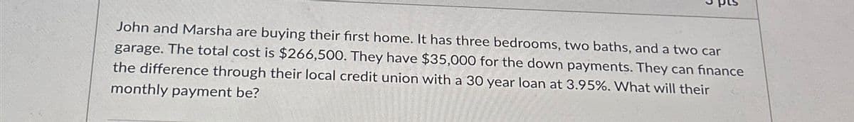 John and Marsha are buying their first home. It has three bedrooms, two baths, and a two car
garage. The total cost is $266,500. They have $35,000 for the down payments. They can finance
the difference through their local credit union with a 30 year loan at 3.95%. What will their
monthly payment be?