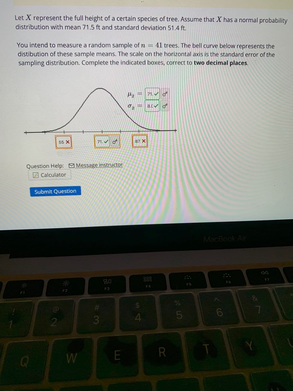 Let X represent the full height of a certain species of tree. Assume that X has a normal probability
distribution with mean 71.5 ft and standard deviation 51.4 ft.
You intend to measure a random sample of n 41 trees. The bell curve below represents the
distibution of these sample means. The scale on the horizontal axis is the standard error of the
sampling distribution. Complete the indicated boxes, correct to two decimal places.
F1
Q
55 X
Submit Question
2
Question Help: Message instructor
Calculator
+
W
71.✔ 0
#3
+
20
F3
E
μ
O T
||
||
87. X
$
4
www.
71.✔
8.0✔
DOO
000
F4
8
R
%
45
:-
F5
MacBook Air
6
&
Y
F7