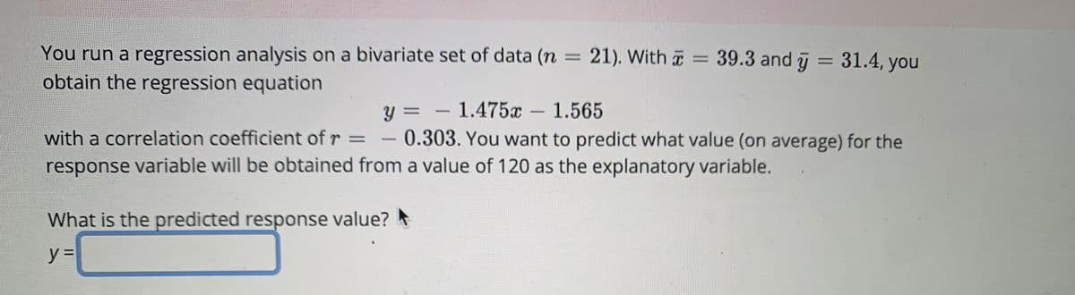 You run a regression analysis on a bivariate set of data (n = 21). With = 39.3 and y = 31.4, you
obtain the regression equation
y =
1.475x - 1.565
with a correlation coefficient of r = - 0.303. You want to predict what value (on average) for the
response variable will be obtained from a value of 120 as the explanatory variable.
What is the predicted response value?
y =