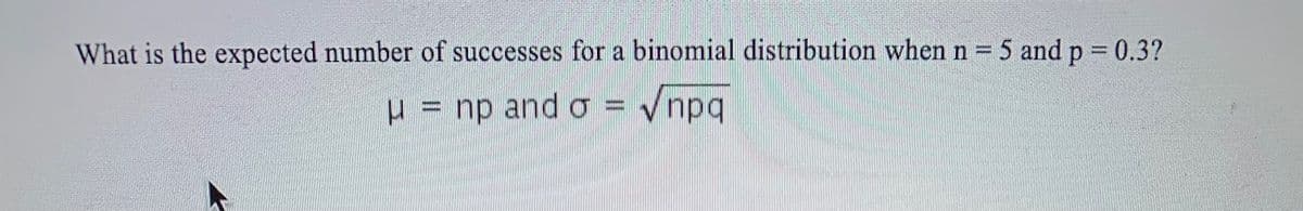 What is the expected number of successes for a binomial distribution when n = 5 and p = 0.3?
U
np and o -
Vnpq