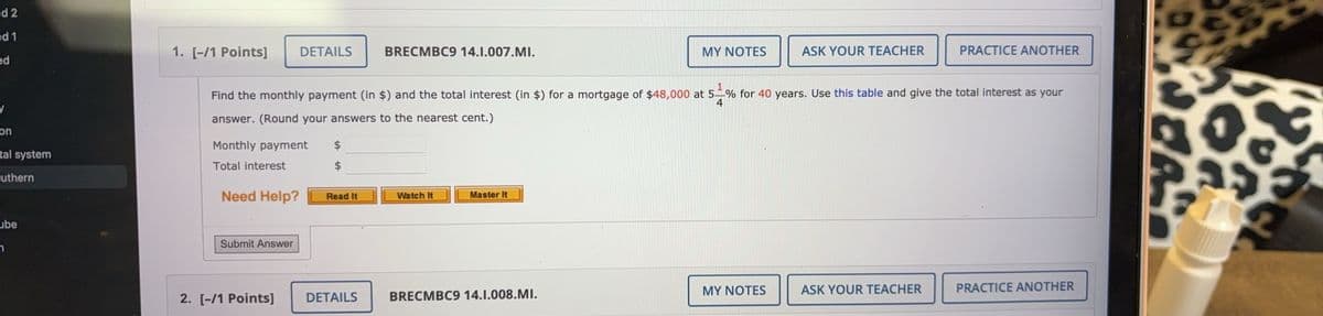 d 2
ed 1
1. [-/1 Points] DETAILS
ed
y
on
tal system
uthern
ube
n
BRECMBC9 14.1.007.MI.
MY NOTES
ASK YOUR TEACHER
PRACTICE ANOTHER
4
Find the monthly payment (in $) and the total interest (in $) for a mortgage of $48,000 at 5% for 40 years. Use this table and give the total interest as your
answer. (Round your answers to the nearest cent.)
Monthly payment
EA
Total interest
Need Help?
Read It
Watch It
Master It
Submit Answer
2. [-/1 Points]
DETAILS
BRECMBC9 14.1.008.MI.
MY NOTES
ASK YOUR TEACHER
PRACTICE ANOTHER