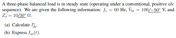 A three-phase balanced load is in steady state (operating under a conventional, positive abc
sequence). We are given the following information: fe = 60 Hz, Vbs = 100/-90° V, and
Z, = 10/30° 0.
(a) Calculate I.
(b) Express Ins(t).