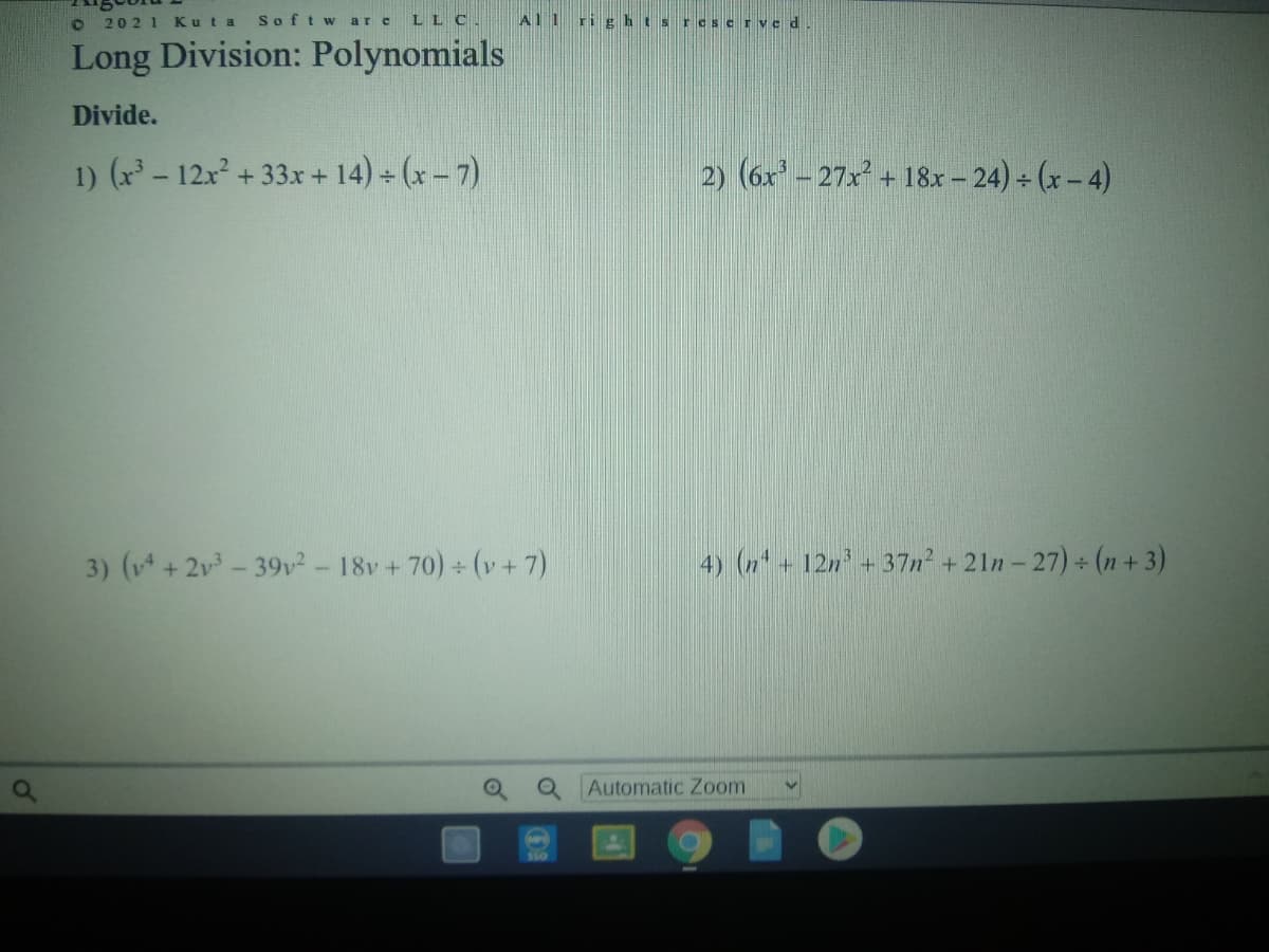 2021 Kuta
Softw are
LLC.
Al1 ri ghtsr cscrve d
Long Division: Polynomials
Divide.
1) (x - 12x + 33x + 14) (x - 7)
2) (6x - 27x + 18x - 24) (x- 4)
3) (v+2v- 39v²-18v +70) (v+7)
4) (2+ 12n +37n² + 21n - 27) (n + 3)
Automatic Zoom
Ss0
