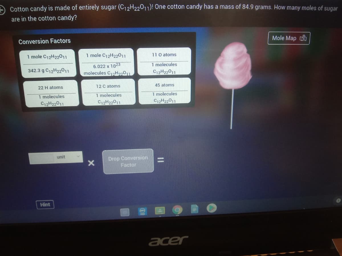 Cotton candy is made of entirely sugar (C12H22011)! One cotton candy has a mass of 84.9 grams. How many moles of sugar
are in the cotton candy?
Mole Map
Conversion Factors
1 mole C12H2201
1 mole C12H22011
110 atoms
1 molecules
6.022 x 1023
molecules C2H2201.
342.3 g C12H22011
C2H22011
12 C atoms
45 atoms
22 H atoms
1 molecules
1 molecules
1 molecules
C12H22011
C12H22011
C12H22011
unit
Drop Conversion
Factor
Hint
acer
