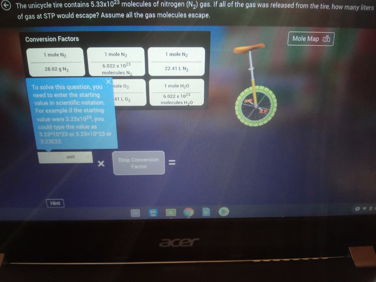 The unicycle tire contains 5.33x1023 molecules of nitrogen (N2) gas. If all of the gas was released from the tire, how many liters
of gas at STP would escape? Assume all the gas molecules escape.
Conversion Factors
Mole Map
1 mole N2
1 mole N2
1 mole N2
6.022 x 1023
molecules N2
28.02 g N2
22.41 L N2
nole 02
1 mole H20
To solve this question, you
need to enter the starting
value in scientific notation.
For example if the starting
value were 3.23x1023, you
could type the value as
3.23 10 23 or 3.23x10^23 or
3.23E23.
6.022 x 1023
molecules H20
41 LO2
unit
Drop Conversion
Factor
Hint
acer
ID
