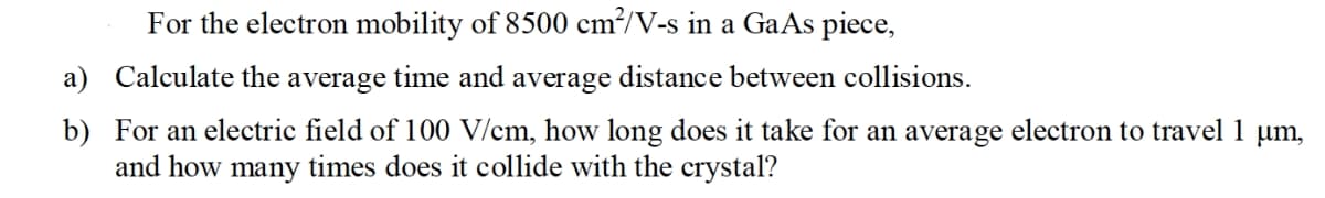 For the electron mobility of 8500 cm²/V-s in a GaAs piece,
a) Calculate the average time and average distance between collisions.
b) For an electric field of 100 V/cm, how long does it take for an average electron to travel 1 µm,
and how many times does it collide with the crystal?
